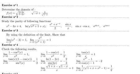 Exercise n°1
Determine the domain of
f(x)=sqrt(frac 2+3x)5-2x, sqrt(-x)+ 3/sqrt(1-x) 
Exercise n°2
Study the parity of following functions
x^2-3x+4, ln (sqrt(x^2+1)+x),  (e^x+e^(-x))/2 ,  sin x/x , sin x· cos x, e^(sin x), e^(cos x)
Exercise n°3
By using the definition of the limit, Show that
limlimits _xto 2(x^2-3)=1, limlimits _xto 2 x^2/(x^2+1) =1
Exercise n°4
Check the folkowing results.
limlimits _xto 0 (1-cos^2(x))/x^2 =1. limlimits _xto 0 (1-cos (x))/x^2 = 1/2 . limlimits _xto 0frac tan (x)x_1=1
limlimits _xto 0 (tan (x)(1-cos (x)))/sin^3(x) = 1/2  limlimits _xto 0 (ln (1-2x))/sin (3x) =- 2/3  limlimits _xto 0frac e^(x^2)-1cos (x)-1=-2
limlimits _xto 0 (sqrt(1+x)-sqrt(1-x))/x =1 limlimits _xto 0 1/x (sqrt(1+x+x^2)-1)= 1/2 .