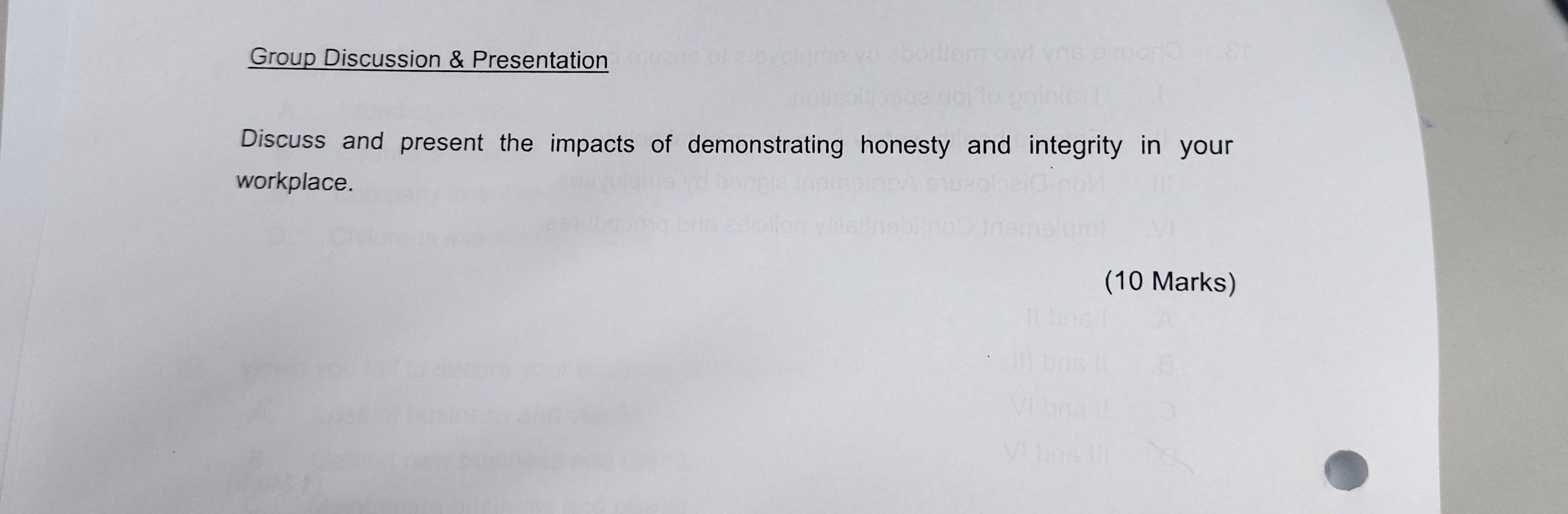 Group Discussion & Presentation 
Discuss and present the impacts of demonstrating honesty and integrity in your 
workplace. 
(10 Marks)