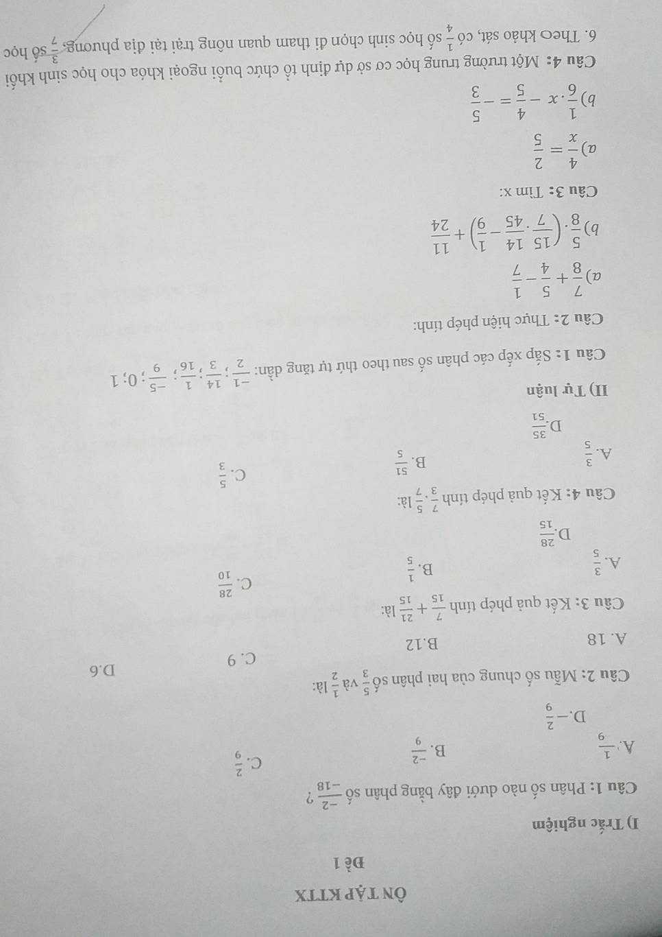 ÔN TậP KTTX
Đề 1
I) Trắc nghiệm
Câu 1: Phân số nào dưới đây bằng phân số  (-2)/-18  ?
B.
A.  1/9   (-2)/9 
C.  2/9 
D. - 2/9 
Câu 2: Mẫu số chung của hai phân số  5/3  và  1/2  là:
D.6
C. 9
A. 18 B.12
Câu 3: Kết quả phép tính  7/15 + 21/15  là:
A.  3/5 
B.  1/5 
C.  28/10 
D  28/15 
Câu 4: Kết quả phép tính  7/3 ·  5/7  là:
C.  5/3 
A.  3/5 
B.  51/5 
D  35/51 
II) Tự luận
Câu 1: Sắp xếp các phân số sau theo thứ tự tăng dần:  (-1)/2 ; 14/3 ; 1/16 ; (-5)/9 ;; 0; 1
Câu 2: Thực hiện phép tính:
a)  7/8 + 5/4 - 1/7 
b)  5/8 · ( 15/7 ·  14/45 - 1/9 )+ 11/24 
Câu 3: Tìm x:
a)  4/x = 2/5 
b)  1/6 .x- 4/5 =- 5/3 
Câu 4: Một trường trung học cơ sở dự định tổ chức buổi ngoại khóa cho học sinh khối
6. Theo khảo sát, có  1/4  số học sinh chọn đi tham quan nông trại tại địa phương,  3/7  số học