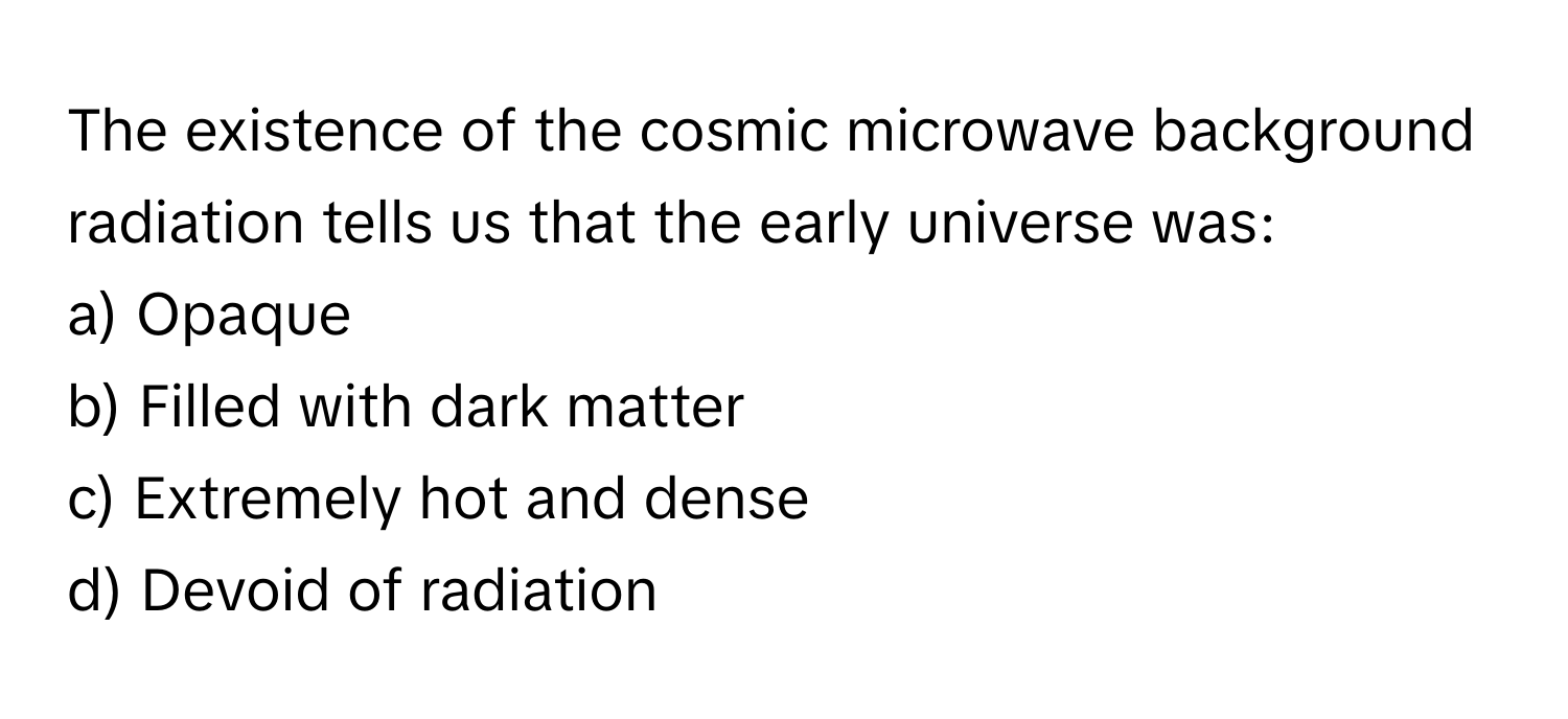 The existence of the cosmic microwave background radiation tells us that the early universe was:

a) Opaque 
b) Filled with dark matter 
c) Extremely hot and dense 
d) Devoid of radiation