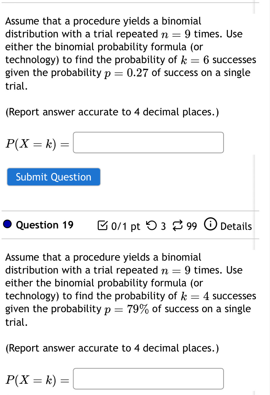 Assume that a procedure yields a binomial 
distribution with a trial repeated n=9 times. Use 
either the binomial probability formula (or 
technology) to find the probability of k=6 successes 
given the probability p=0.27 of success on a single 
trial. 
(Report answer accurate to 4 decimal places.)
P(X=k)=□
Submit Question 
Question 19 [ 0/1 pt つ 3 % 99 Details 
Assume that a procedure yields a binomial 
distribution with a trial repeated n=9 times. Use 
either the binomial probability formula (or 
technology) to find the probability of k=4 successes 
given the probability p=79% of success on a single 
trial. 
(Report answer accurate to 4 decimal places.)
P(X=k)=□