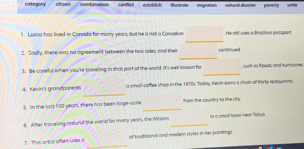 category citizen combination conflict establish illustrate migration natural disaster poverty settle
1. Lucas has lived in Canada for many years, but he is not a Canadian . He still uses a Brazilian passport.
_
_
2. Sadly, there was no agreement between the two sides, and their continued.
_
3. Be careful when you're traveling in that part of the world. It's well known for , such as floods and hurricanes
_
4. Kevin's grandparents a small coffee shop in the 1970s. Today, Kevin owns a chain of thirty restaurants.
_
5. In the last 100 years, there has been large-scale from the country to the city.
6. After traveling around the world for many years, the Wilsons _in a small town near Tokyo.
_
7. This artist often uses a of traditional and modern styles in her paintings.