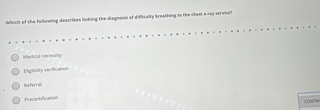 Which of the following describes linking the diagnosis of difficulty breathing to the chest x -ray service?
Medical necessity
Eligibility verification
Referral
Precertification
CONTIN