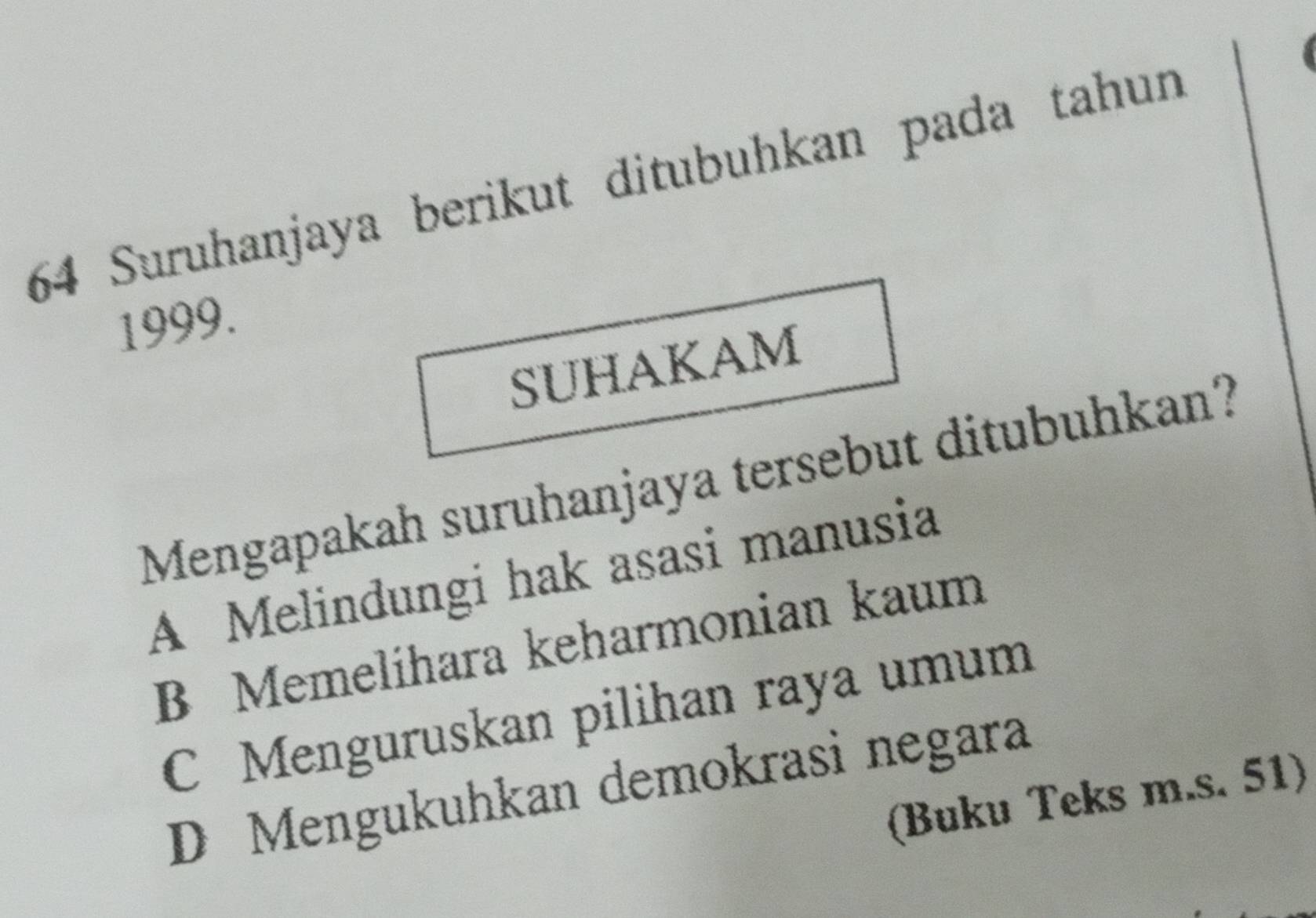 Suruhanjaya berikut ditubuhkan pada tahun
1999.
SUHAKAM
Mengapakah suruhanjaya tersebut ditubuhkan?
A Melindungi hak asasi manusia
B Memelíhara keharmonian kaum
C Menguruskan pilihan raya umum
D Mengukuhkan demokrasi negara
(Buku Teks m.s. 51)