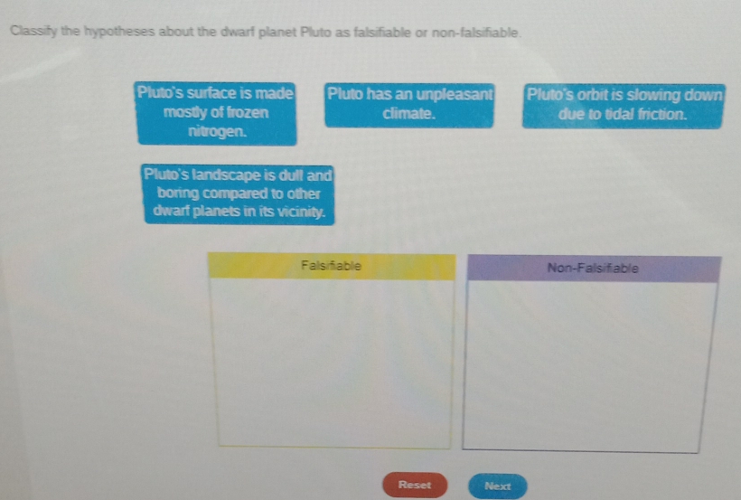 Classify the hypotheses about the dwarf planet Pluto as falsifiable or non-falsifiable.
Pluto's surface is made Pluto has an unpleasant Pluto's orbit is slowing down
mostly of frozen climate. due to tidal friction.
nitrogen.
Pluto's landscape is dull and
boring compared to other
dwarf planets in its vicinity.
Falsifiable Non-Falsifiable
Reset Next