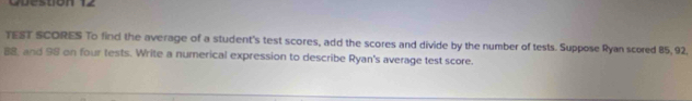 TEST SCORES To find the average of a student's test scores, add the scores and divide by the number of tests. Suppose Ryan scored 85, 92.
88, and 98 on four tests. Write a numerical expression to describe Ryan's average test score.