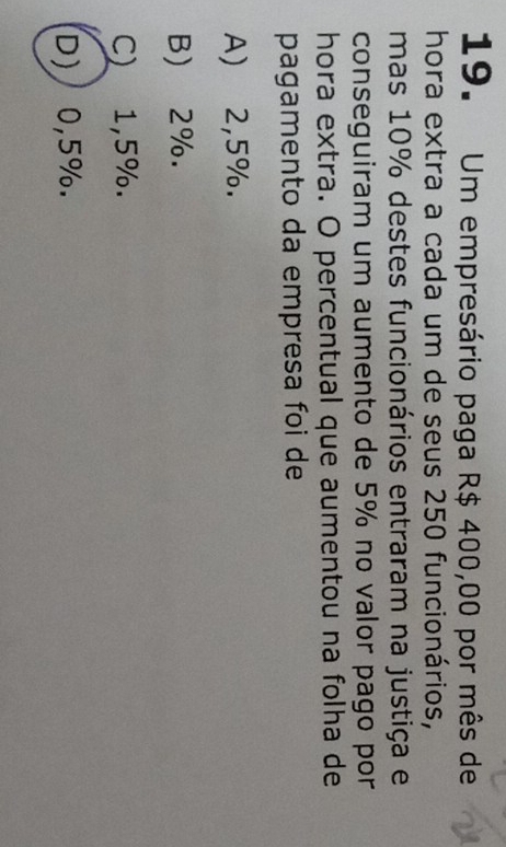 Um empresário paga R$ 400,00 por mês de
hora extra a cada um de seus 250 funcionários,
mas 10% destes funcionários entraram na justiça e
conseguiram um aumento de 5% no valor pago por
hora extra. O percentual que aumentou na folha de
pagamento da empresa foi de
A) 2,5%.
B) 2%.
C) 1,5%.
D) 0,5%.