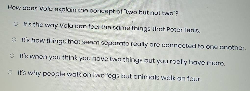 How does Vola explain the concept of "two but not two"?
It's the way Vola can feel the same things that Peter feels.
It's how things that seem separate really are connected to one another.
It's when you think you have two things but you really have more.
It's why people walk on two legs but animals walk on four.