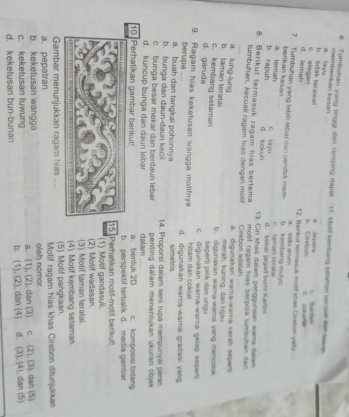 Tumbuhan yang tinggi dan ramping dapat 11. Motif kembang setaman berasel dan deersh
memberikan kesan ....
a. layu
b. tidak terawat
a. Jepara c. Banten
c. elegan
b. Cirebon d. Jakara
d. lemah 12. Berikut termasuk motif khas Cirebon yaifu  .
a. sido arum
7. Tumbuhan yang lebih lebar dan pendek mem- b. kembang mulyo
berikan kesan ....
a. lemah c. taman teratai
b. rapuh c layu
d. sekar jagad bumi Kartini
d. kokoh 13. Ciri khas dalam penggunaan warna dalam
8. Berikut termasuk ragam hias bertema motif ragam hias berpola tumbuhan dar 
tumbuhan, kecuali ragam hias dengan motif Cirebon adalah
…
a. lung-lung
a.   digunakan warna-wara cerah sepert
merah, kuning, dan hijau
b. taman teratai b. digunakan warna-wara yang mencolok
c. kembang setaman seperti pink dan ungu
d. garuda c. digunakan warna-warna gelap sepert
9. Ragam hias keketusan wangga motifnya hitam dan coklat
berupa .... d. digunakan warna-warna gradasi yan
a. buah dan tangkai pohonnya
simetris
b. bunga dan daun-daun kecil 14. Proporsi dalam seni rupa mempunyai peran
c. bunga besar mekar dan berdaun lebar penting dalam menentukan ukuran objek
d. kuncup bunga dan daun lebar dalam ....
10. Perhatikan gambar berikut! a. bentuk 2D c. komposisi bidang
b. perspektif terbalik d. media gambar
5. Perhatikan motif-motif berikut!
(1) Motif gandasuli.
(2) Motif wadasan.
(3) Motif taman teratai.
(4) Motif kembang setaman.
Gambar menunjukkan ragam hias .... (5) Motif pangkaan.
a. pepatran Motif ragam hias khas Cirebon ditunjukkan
b. keketusan wangga oleh nomor …
c. keketusan tuwung a. (1), (2), dan (3) c. (2), (3), dan (5)
d. keketusan bun-bunan b. (1), (2), dan (4) d. (3), (4), dan (5)