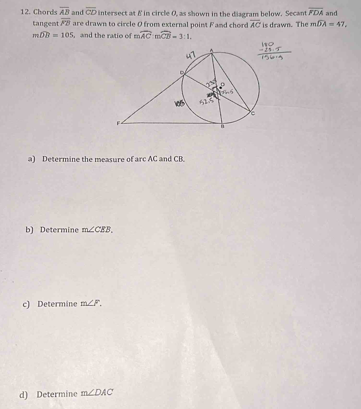 Chords overline AB and overline CD intersect at E in circle O, as shown in the diagram below. Secant overline FDA and 
tangent overline FB are drawn to circle O from external point F and chord overline AC is drawn. The mwidehat DA=47,
mwidehat DB=105 , and the ratio of moverline AC:moverline CB=3:1. 
a) Determine the measure of arc AC and CB. 
b) Determine m∠ CEB. 
c) Determine m∠ F. 
d) Determine m∠ DAC