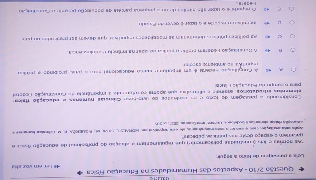 0:03:16
Questão 2/10 - Aspectos das Humanidades na Educação Física
Ler em voz alta
Leia a passagem de texto a seguir:
'As normas e leis (construídas politicamente) que regulamentam a atuação do profissional de educação física e
garantem o espaço deste nas políticas públicas".
Após esta avaliação, caso queira ler o texto integralmente, ele está disponível em: MORAES E SILVA, M.; FIGUERÕA, K. M. Ciências humanas e
educação física: elementos introdutórios. Curitiba: InterSaberes, 2021. p. 205
Considerando a passagem de texto e os conteúdos do livro-base Ciências humanas e educação física:
elementos introdutórios, assinale a alternativa que aponta corretamente a importância da Constituição Federal
para o campo da Educação Física:
A A Constituição Federal é um importante marco educacional para o país, proibindo a prática
esportiva no ambiente escolar.
B A Constituição Federam proíbe a prática do lazer na infância e adolescência.
C As políticas públicas determinam as modalidades esportivas que devem ser praticadas no país.
D Incentivar o esporte e o lazer é dever do Estado.
E O esporte e o lazer são direitos de uma pequena parcela da população perante a Constituição
Federal