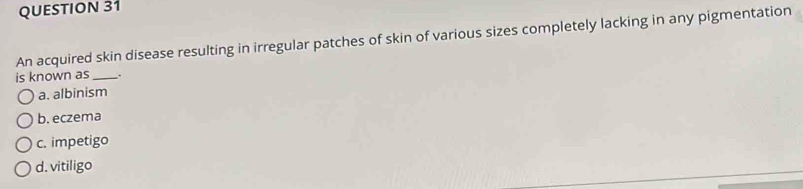 An acquired skin disease resulting in irregular patches of skin of various sizes completely lacking in any pigmentation
is known as_ .
a. albinism
b. eczema
c. impetigo
d. vitiligo