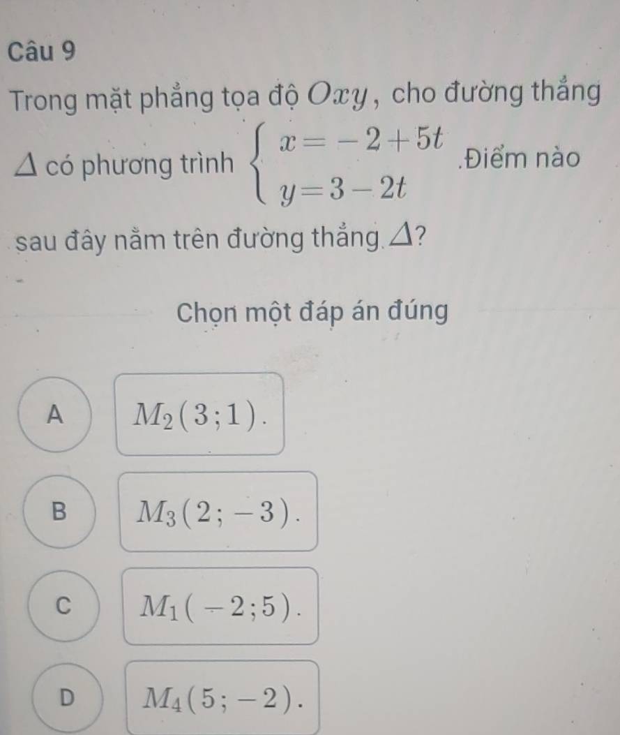 Trong mặt phẳng tọa độ Oxy, cho đường thắng
A có phương trình beginarrayl x=-2+5t y=3-2tendarray..Điểm nào
sau đây nằm trên đường thẳng △?
Chọn một đáp án đúng
A M_2(3;1).
B M_3(2;-3).
C M_1(-2;5).
D M_4(5;-2).