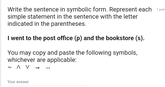 Write the sentence in symbolic form. Represent each 1 poi 
simple statement in the sentence with the letter 
indicated in the parentheses. 
I went to the post office (p) and the bookstore (s). 
You may copy and paste the following symbols, 
whichever are applicable: 
^ V 
Your answer