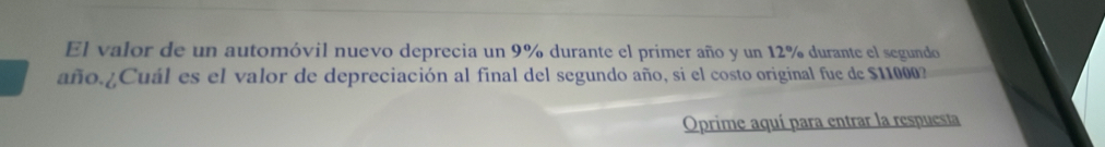 El valor de un automóvil nuevo deprecia un 9% durante el primer año y un 12% durante el segundo 
año.¿Cuál es el valor de depreciación al final del segundo año, si el costo original fue de $11000? 
Oprime aquí para entrar la respuesta