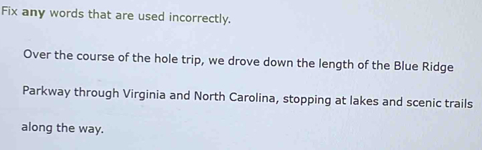 Fix any words that are used incorrectly. 
Over the course of the hole trip, we drove down the length of the Blue Ridge 
Parkway through Virginia and North Carolina, stopping at lakes and scenic trails 
along the way.