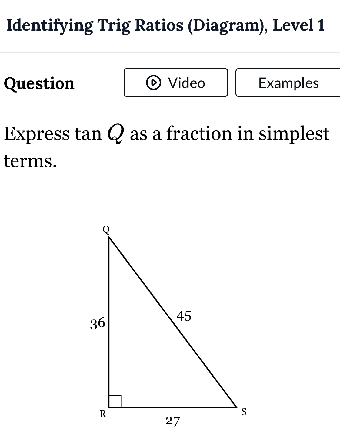 Identifying Trig Ratios (Diagram), Level 1 
Question Video Examples 
Express tan Q as a fraction in simplest 
terms.