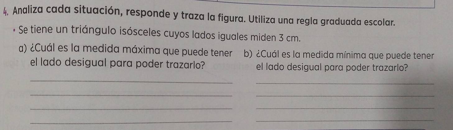 4, Analiza cada situación, responde y traza la figura. Utiliza una regla graduada escolar. 
• Se tiene un triángulo isósceles cuyos lados iguales miden 3 cm. 
a) ¿Cuál es la medida máxima que puede tener b) ¿Cuál es la medida mínima que puede tener 
el lado desigual para poder trazarlo? el lado desigual para poder trazarlo? 
_ 
_ 
_ 
_ 
_ 
_ 
__