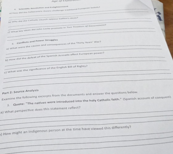 Age of Exp l o ra 
Scient ifc Revolution and Enlightenment 
_ 
_a) How did the hellocentric theory challenge traditional Europoan beliefs? 
_ 
_b) Why did the Catholic Church oppose Galileo's ideas? 
_ 
_c) What key Ideas did John Locke promote in Two Treatises of Government? 
5. Conflicts and Power Struggles 
_ 
_a) What were the causes and consequences of the Thirty Years' War? 
_ 
_b) How did the defeat of the Spanish Armada affect European power? 
_ 
_c) What was the significance of the English Bill of Rights? 
_ 
Part 2: Source Analysis 
Examine the following excerpts from the documents and answer the questions below. 
1. Quote: "The natives were introduced into the holy Catholic faith." (Spanish account of conquest) 
_ 
_a) What perspective does this statement reflect? 
_ 
_ 
) How might an Indigenous person at the time have viewed this differently? 
_