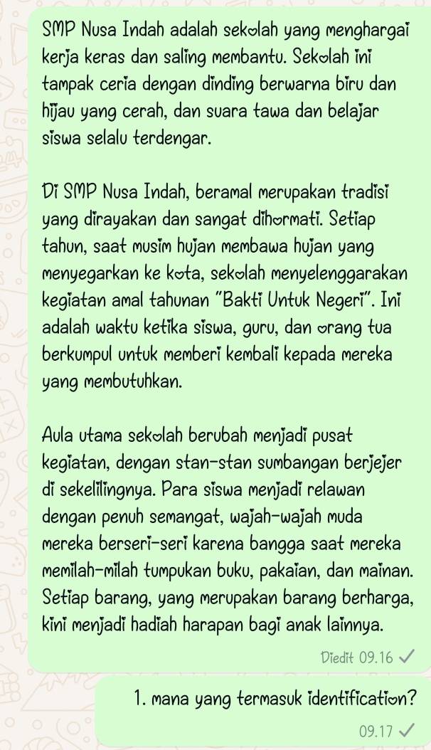 SMP Nusa Indah adalah sekolah yang menghargaï 
kerja keras dan saling membantu. Sekolah ini 
tampak ceria dengan dinding berwarna biru dan 
hijau yang cerah, dan suara tawa dan belajar 
siswa selalu terdengar. 
Di SMP Nusa Indah, beramal merupakan tradisi 
yang dirayakan dan sangat dihormati. Setiap 
tahun, saat musim hujan membawa hujan yang 
menyegarkan ke kota, sekəlah menyelenggarakan 
kegiatan amal tahunan "Bakti Untuk Negeri". Ini 
adalah waktu ketika siswa, guru, dan orang tua 
berkumpul untuk memberi kembali kepada mereka 
yang membutuhkan. 
Aula utama sekolah berubah menjadi pusat 
kegiatan, dengan stan-stan sumbangan berjejer 
di sekelilingnya. Para siswa menjadi relawan 
dengan penuh semangat, wajah-wajah muda 
mereka berseri-seri karena bangga saat mereka 
memilah-milah tumpukan buku, pakaïan, dan maïnan. 
Setiap barang, yang merupakan barang berharga, 
kini menjadi hadiah harapan bagi anak lainnya. 
Diedit 09.16
1. mana yang termasuk identification?
09.17