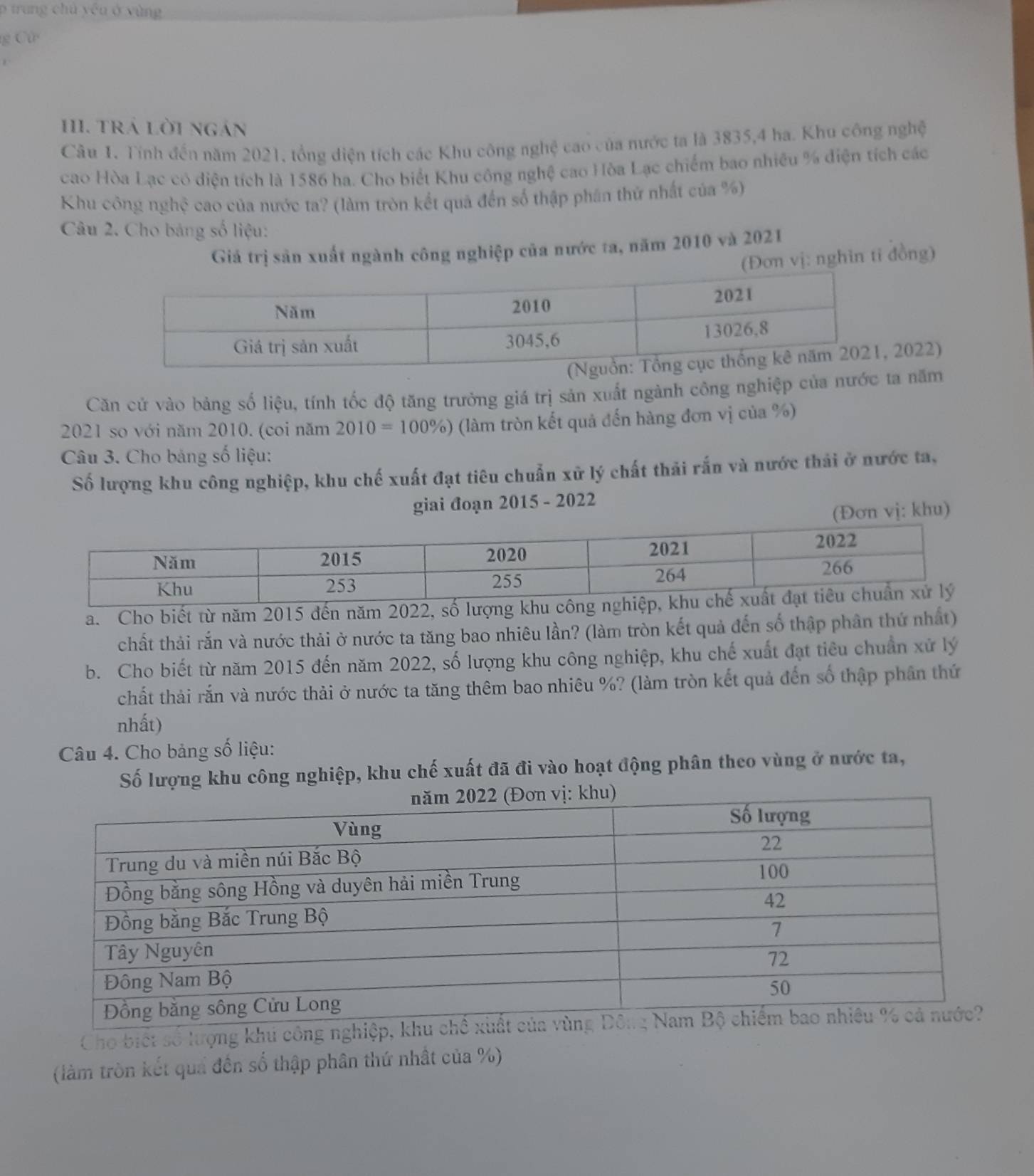 trung chủ yếu ở yùng
g Cử 
I. TRá Lời ngán
Cầu 1. Tính đến năm 2021, tổng diện tích các Khu công nghệ cao của nước ta là 3835,4 ha. Khu công nghệ
cao Hòa Lạc có diện tích là 1586 ha. Cho biểt Khu công nghệ cao Hòa Lạc chiếm bao nhiều % điện tích các
Khu công nghệ cao của nước ta? (làm tròn kết quã đến số thập phần thứ nhất của %)
Câu 2. Cho bảng số liệu:
Giá trị sản xuất ngành công nghiệp của nước ta, năm 2010 và 2021
ơn vị: nghìn tỉ đồng)
2022)
Căn cử vào bảng số liệu, tính tốc độ tăng trưởng giá trị sản xuất ngành công nghiệp của nước ta năm
2021 so với năm 2010. (coi năm 2010=100% ) (làm tròn kết quả đến hàng đơn vị của %)
Câu 3. Cho bảng số liệu:
Số lượng khu công nghiệp, khu chế xuất đạt tiêu chuẩn xử lý chất thải rấn và nước thải ở nước ta,
giai đoạn 2015 - 2022
(Đơn vj: khu)
a. Cho biết từ năm 2015 đến năm 2022, số lư
chất thải rắn và nước thải ở nước ta tăng bao nhiêu lần? (làm tròn kết quả đến số thập phân thứ nhất)
b. Cho biết từ năm 2015 đến năm 2022, số lượng khu công nghiệp, khu chế xuất đạt tiêu chuẩn xử lý
chất thải rắn và nước thải ở nước ta tăng thêm bao nhiêu %? (làm tròn kết quả đến số thập phân thứ
nhất)
Câu 4. Cho bảng số liệu:
Số lượng khu công nghiệp, khu chế xuất đã đi vào hoạt động phân theo vùng ở nước ta,
Cho biết số lượng khu công nghi
(làm tròn kết quả đến số thập phân thứ nhất của %)