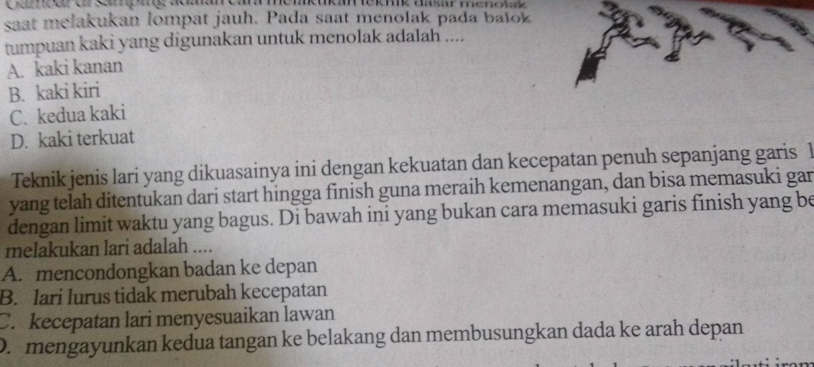 saat melakukan lompat jauh. Pada saat menolak pada balok
tumpuan kaki yang digunakan untuk menolak adalah ....
A. kaki kanan
B. kaki kiri
C. kedua kaki
D. kaki terkuat
Teknik jenis lari yang dikuasainya ini dengan kekuatan dan kecepatan penuh sepanjang garis 1
yang telah ditentukan dari start hingga finish guna meraih kemenangan, dan bisa memasuki gan
dengan limit waktu yang bagus. Di bawah ini yang bukan cara memasuki garis finish yang be
melakukan lari adalah ....
A. mencondongkan badan ke depan
B. lari lurus tidak merubah kecepatan
C. kecepatan lari menyesuaikan lawan
D. mengayunkan kedua tangan ke belakang dan membusungkan dada ke arah depan