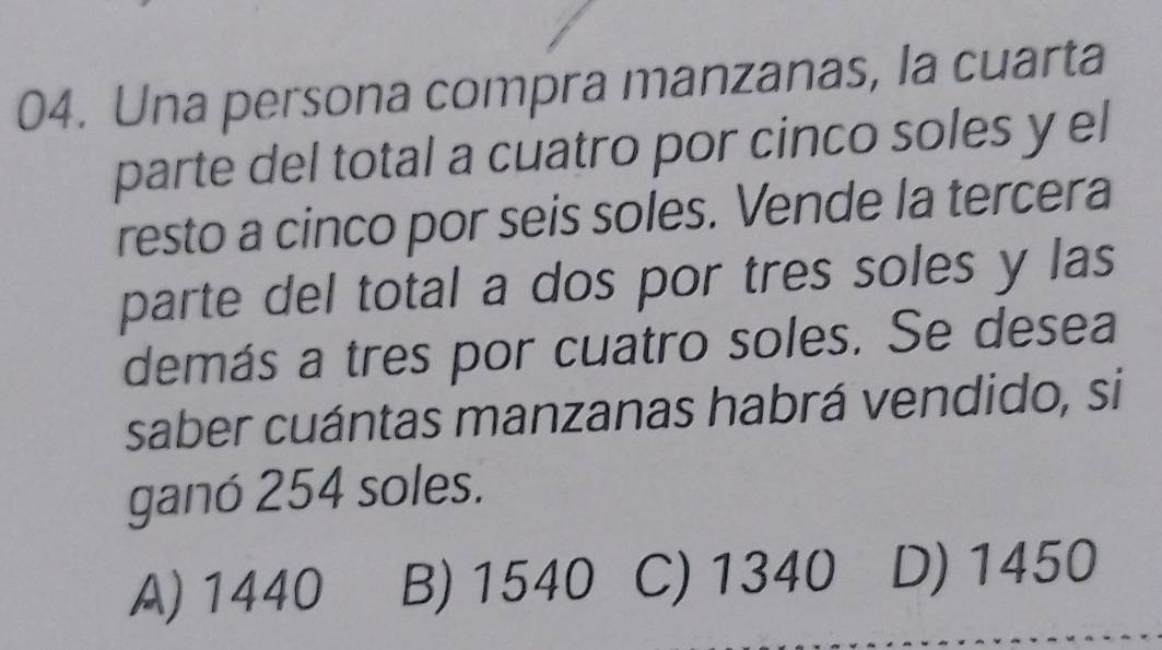 Una persona compra manzanas, la cuarta
parte del total a cuatro por cinco soles y el
resto a cinco por seis soles. Vende la tercera
parte del total a dos por tres soles y las
demás a tres por cuatro soles. Se desea
saber cuántas manzanas habrá vendido, si
ganó 254 soles.
A) 1440 B) 1540 C) 1340 D) 1450