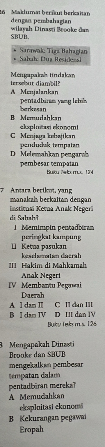 Maklumat berikut berkaitan
dengan pembahagian
wilayah Dinasti Brooke dan
SBUB.
Sarawak: Tiga Bahagian
Sabah: Dua Residensi
Mengapakah tindakan
tersebut diambil?
A Menjalankan
pentadbiran yang lebih
berkesan
B Memudahkan
eksploitasi ekonomi
C Menjaga kebajikan
penduduk tempatan
D Melemahkan pengaruh
pembesar tempatan
Buku Teks m.s. 124
7 Antara berikut, yang
manakah berkaitan dengan
institusi Ketua Anak Negeri
di Sabah?
I Memimpin pentadbiran
peringkat kampung
II Ketua pasukan
keselamatan daerah
III Hakim di Mahkamah
Anak Negeri
IV Membantu Pegawai
Daerah
A I dan II C II dan III
B I dan IV D III dan IV
Buku Teks m.s. 126
8 Mengapakah Dinasti
Brooke dan SBUB
mengekalkan pembesar
tempatan dalam
pentadbiran mereka?
A Memudahkan
eksploitasi ekonomi
B Kekurangan pegawai
Eropah