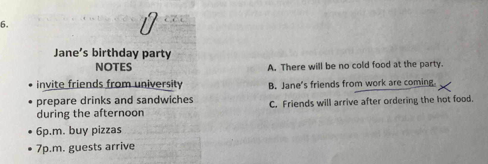 Jane's birthday party
NOTES A. There will be no cold food at the party.
invite friends from university B. Jane's friends from work are coming.
prepare drinks and sandwiches
C. Friends will arrive after ordering the hot food.
during the afternoon
6p.m. buy pizzas
7p.m. guests arrive