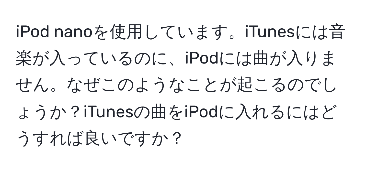 iPod nanoを使用しています。iTunesには音楽が入っているのに、iPodには曲が入りません。なぜこのようなことが起こるのでしょうか？iTunesの曲をiPodに入れるにはどうすれば良いですか？