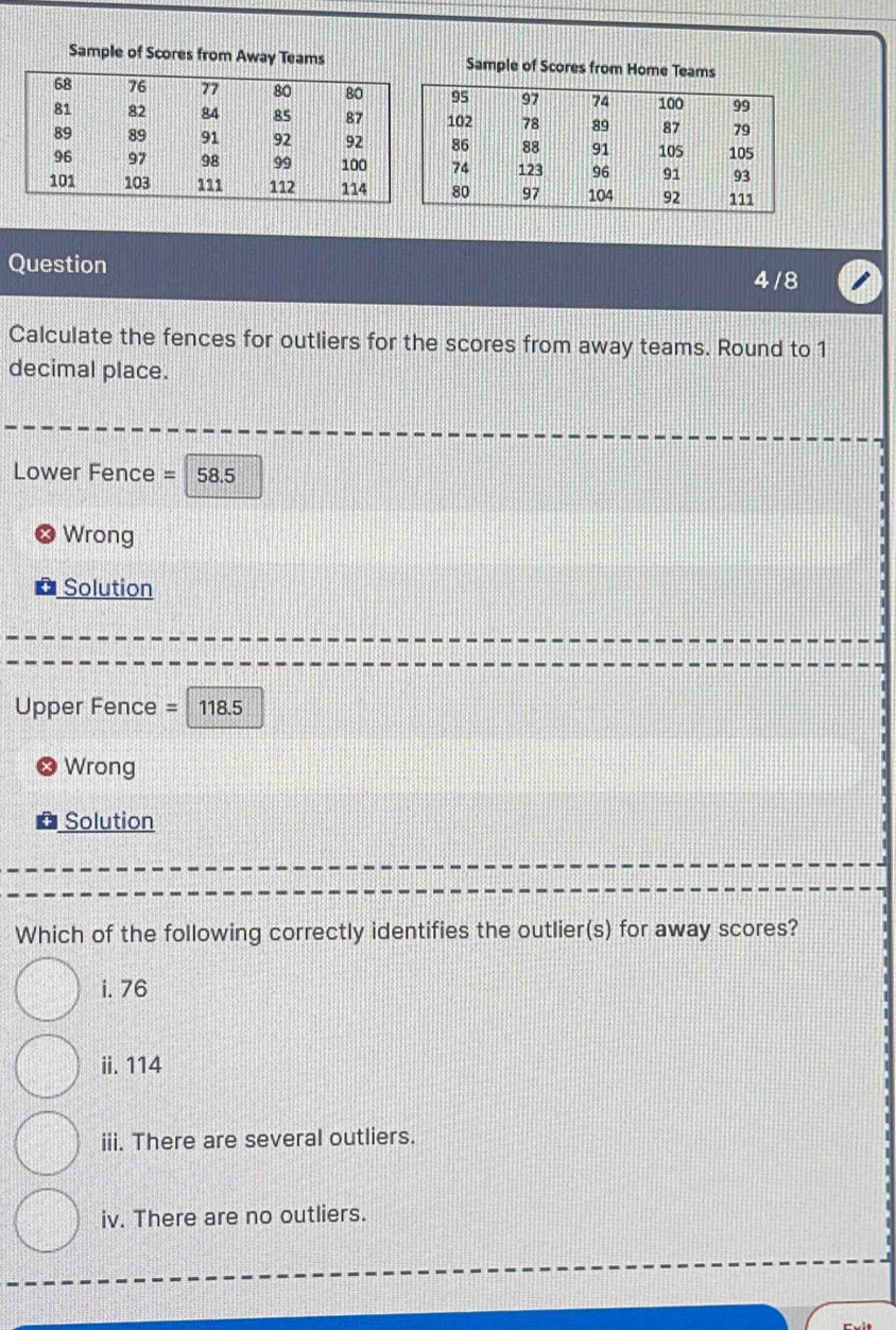 Sample of Scores from Away Teams Sample of Scores from Home Teams
Question 4/8
Calculate the fences for outliers for the scores from away teams. Round to 1
decimal place.
Lower Fence = 58.5
Wrong
Solution
Upper Fence = 118.5
Wrong
Solution
Which of the following correctly identifies the outlier(s) for away scores?
i. 76
ii. 114
iii. There are several outliers.
iv. There are no outliers.
