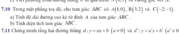 Viết phường tí đường thắng 9 ui qui thêm N(0,3) va vuơng goe vor 2. 
7.10 Trong mặt phẳng toạ độ, cho tam giác ABC có A(1:0), B(3:2) và C(-2;-1). 
a) Tinh độ dài đường cao kẻ tử đỉnh A của tam giác ABC. 
b) Tính diện tích tam giác ABC. 
7.11 Chứng minh rằng hai đường thắng d : y=ax+b(a!= 0) và d':y=a'x+b'(a'!= 0