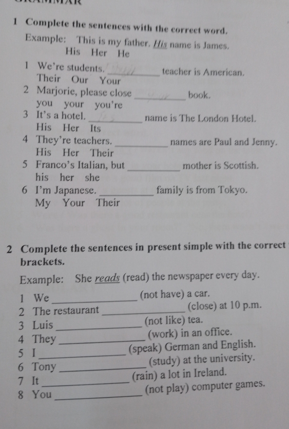 Complete the sentences with the correct word. 
Example: This is my father. His name is James. 
His Her He 
1 We’re students. _teacher is American. 
Their Our Your 
2 Marjorie, please close _book. 
you your you're 
3 It’s a hotel. _name is The London Hotel. 
His Her Its 
4 They're teachers. _names are Paul and Jenny. 
His Her Their 
_ 
5 Franco’s Italian, but mother is Scottish. 
his her she 
6 I’m Japanese. _family is from Tokyo. 
My Your Their 
2 Complete the sentences in present simple with the correct 
brackets. 
Example: She reads (read) the newspaper every day. 
1 We _(not have) a car. 
2 The restaurant _(close) at 10 p.m. 
3 Luis _(not like) tea. 
4 They_ (work) in an office. 
5 I (speak) German and English. 
6 Tony _(study) at the university. 
7 It_ 
(rain) a lot in Ireland. 
8 You _(not play) computer games.