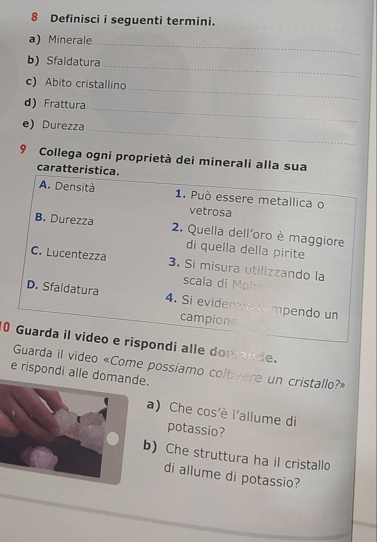 Definisci i seguenti termini.
a) Minerale_
b) Sfaldatura_
_
c) Abito cristallino
d) Frattura
_
e) Durezza
_
9 Collega ogni proprietà dei minerali alla sua
caratteristica.
A. Densità 1. Può essere metallica o
vetrosa
B. Durezza 2. Quella dell'oro è maggiore
di quella della pirite
C. Lucentezza 3. Si misura utilizzando la
scala di Mohs
D. Sfaldatura 4. Si evidenzia rampendo un
campione
0 Guarda il video e rispondi alle domande.
Guarda il video «Come possiamo coltivere un cristallo?»
e rispondi alle dom.
a) Che cos'è l'allume di
potassio?
) Che struttura ha il cristallo
di allume di potassio?