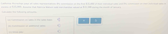 California Microchips pays all sales representatives 4% commission on the first $35,000 of their individual sales and 8% commission on their individual sales in 
excess of $35,000. Assume that Patricia Watson sold merchandise valued at $31,500 during the month of January. 
Calculate the following amounts. 
(a) Commission on sales in the sales base: D × 
(b) Commission on additional sales: s□
(c) Gross pay: 
□