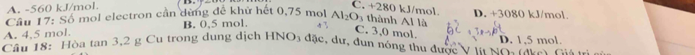 A. -560 kJ/mol. C. +280 kJ/mol.
Cầu 17: Số mol electron cần dùng đề khử hết 0,75 mol D. +3080 kJ/mol.
A. 4,5 mol. B. 0,5 mol. Al_2O_3 thành Al là
C. 3,0 mol.
Cầu 18: Hòa tan 3, 2 g Cu trong dung dịch HNO3 đặc, dư, đun nóng thu được V tn No đn Cu D. 1,5 mol.