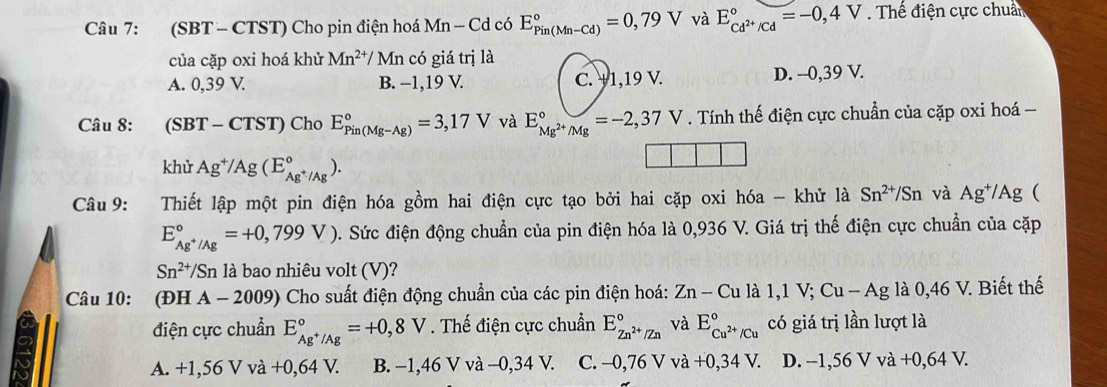 (SBT - CTST) Cho pin điện hoá Mn-Cd có E_(Pin(Mn-Cd))°=0,79V và E_cd^(2+)/cd^circ =-0,4V. Thế điện cực chuẩn
của cặp oxi hoá khử Mn^(2+)/ Mn có giá trị là
A. 0,39 V. B. −1,19 V. C. +1,19 V. D. --0,39 V.
Câu 8: (SBT-CTST) Cho E_(Pin(Mg-Ag))°=3,17V và E_Mg^(2+)/Mg^circ =-2,37V. Tính thế điện cực chuẩn của cặp oxi hoá 
khử Ag^+/Ag(E_Ag^+/Ag^circ ).
Câu 9: Thiết lập một pin điện hóa gồm hai điện cực tạo bởi hai cặp oxi hóa - khử là Sn^(2+)/Sn và Ag^+/Ag (
E_Ag^+/Ag^circ =+0,799V). Sức điện động chuẩn của pin điện hóa là 0,936 V. Giá trị thế điện cực chuẩn của cặp
Sn^(2+)/Sn là bao nhiêu volt (V)?
Câu 10: (ĐH A - 2009) Cho suất điện động chuẩn của các pin điện hoá: Zn-Cul a1,1 ;Cu-Ag là 0,46 V. Biết thế
điện cực chuẩn E_Ag^+/Ag^circ =+0,8V. Thế điện cực chuẩn E_Zn^(2+)/Zn^circ  và E_Cu^(2+)/Cu^circ  có giá trị lần lượt là
A. +1,56 V và +0,64 V. B. −1,46 V và -0,34 V. C. -0,76 V và +0,34V. D. -1,56 V và +0,64V.