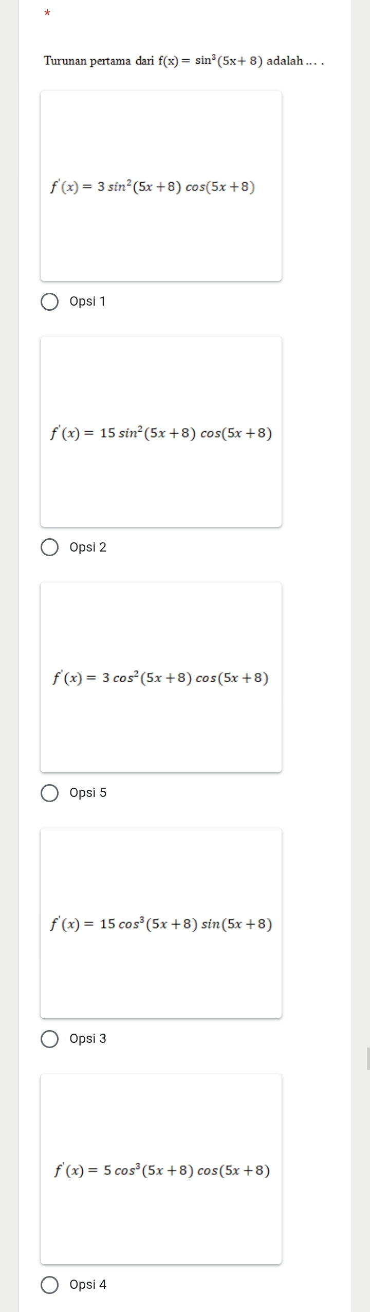 Turunan pertama dari f(x)=sin^3(5x+8) adalah .. . .
f'(x)=3sin^2(5x+8) cos (5x+8)
Opsi 1
f'(x)=15sin^2(5x+8)cos (5x+8)
Opsi 2
f'(x)=3cos^2(5x+8) cos (5x+8)
Opsi 5
f'(x)=15cos^3(5x+8)sin (5x+8)
Opsi 3
f'(x)=5cos^3(5x+8) cos (5x+8)
Opsi 4