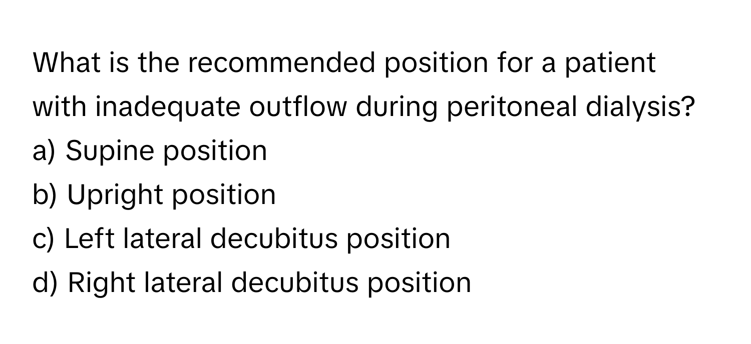 What is the recommended position for a patient with inadequate outflow during peritoneal dialysis? 

a) Supine position 
b) Upright position 
c) Left lateral decubitus position 
d) Right lateral decubitus position