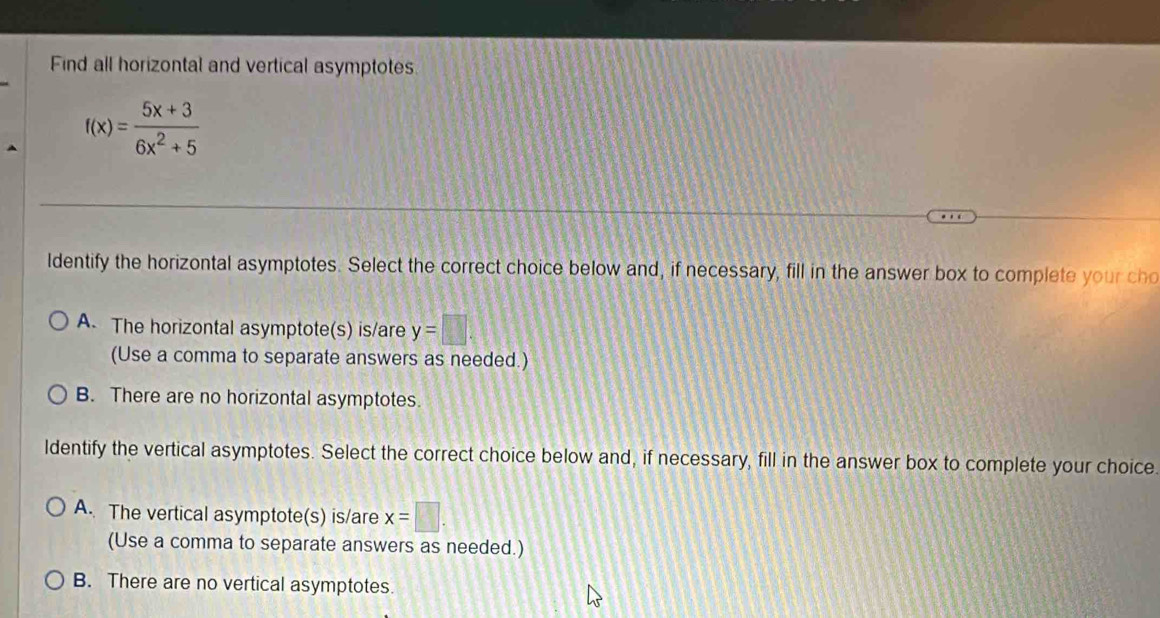 Find all horizontal and vertical asymptotes
f(x)= (5x+3)/6x^2+5 
ldentify the horizontal asymptotes. Select the correct choice below and, if necessary, fill in the answer box to complete your cho
A. The horizontal asymptote(s) is/are y=□. 
(Use a comma to separate answers as needed.)
B. There are no horizontal asymptotes.
ldentify the vertical asymptotes. Select the correct choice below and, if necessary, fill in the answer box to complete your choice.
A. The vertical asymptote(s) is/are x=□.
(Use a comma to separate answers as needed.)
B. There are no vertical asymptotes.