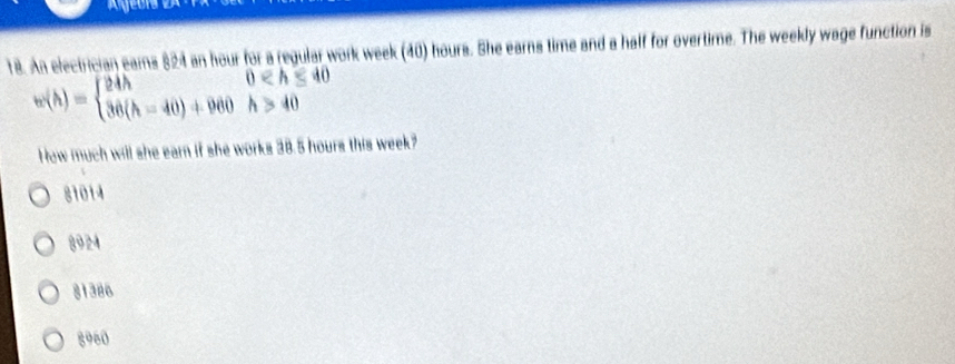 An electrician eams $24 an hour for a regular work week (40) hours. She earns time and a half for overtime. The weekly wage function is
w(h)=beginarrayl 24hfo≤slant h≤slant 40 36(h-40)+960h>40endarray.
How much will she earn if she works 38.5 hours this week?
81014
8924
81386
8960