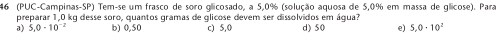 46 (PUC-Campinas-SP) Tem-se um frasco de soro glicosado, a 5,0% (solução aquosa de 5,0% em massa de glicose). Para
a) 5,0-10^(-2) preparar 1,0 kg desse soro, quantos gramas de glicose devem ser dissolvidos em água? d) 50 e) 5,0· 10^2
b) 0,50 c) 5,0