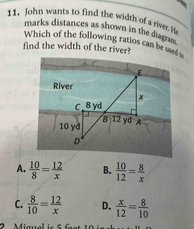 fent
11. John wants to find the width of a river. He
marks distances as shown in the diagram.
Which of the following ratios can be used to
find the width of the river?
A.  10/8 = 12/x 
B.  10/12 = 8/x 
C.  8/10 = 12/x   x/12 = 8/10 
D.
iguel is 5 fe t 0