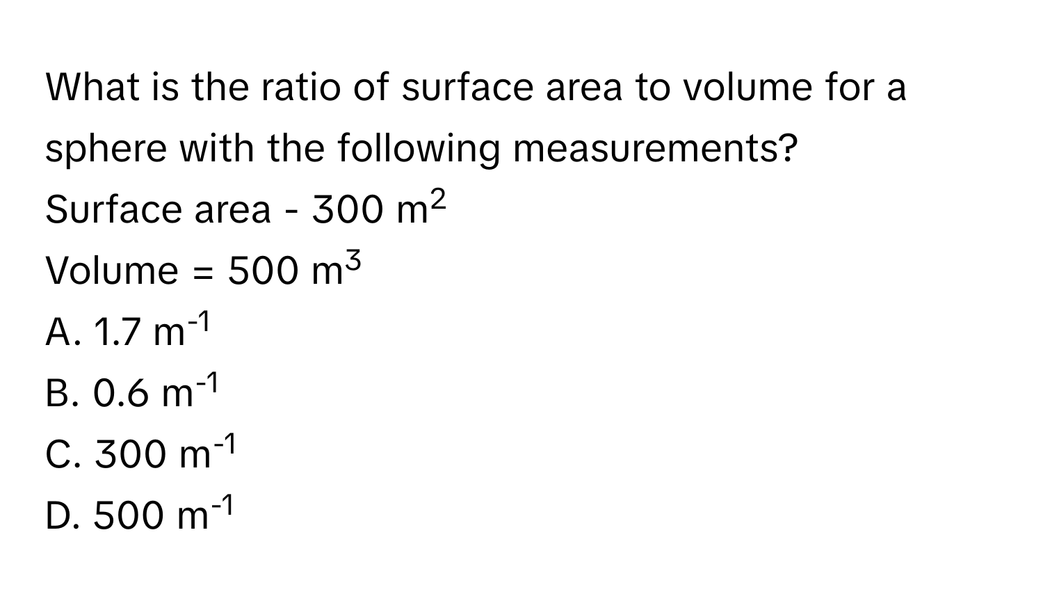 What is the ratio of surface area to volume for a sphere with the following measurements? 
Surface area - 300 m2
Volume = 500 m3
A. 1.7 m-1
B. 0.6 m-1
C. 300 m-1
D. 500 m-1