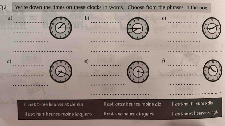 Write down the times on these clocks in words. Choose from the phrases in the box.
_
_
a)
b)c)
_
_
_
_
_
_
_
_
_
_
_
_
_
d)
e)
f)

_
_
_
_
_
_
_
_
_
il est trois heures et demie il est onze heures moins dix il est neuf heures dix
il est huit heures moins le quart il est une heure et quart il est sept heures vingt