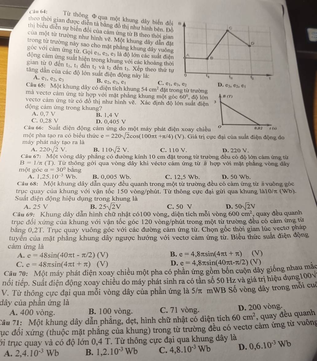 Từ thông Φ qua một khung dây biến đổi
theo thời gian được diễn tả bằng đồ thị như hình bên. Đ
thị biểu diễn sự biến đổi của cảm ứng từ B theo thời gia
của một từ trường như hình vẽ. Một khung dây dẫn đặ
trong từ trường này sao cho mặt phẳng khung dây yuôn
góc với cảm ứng từ. Gọi eị, e_2,e_3 là độ lớn các suất điệ
động cảm ứng suất hiện trong khung với các khoảng thờ
gian từ 0 đến t_1,t_1 đến t_2 và t_2 đến t_3. Xếp theo thứ t
tăng dần của các độ lớn suất điện động này là:
A. e_1,e_2,e_3 B. e_2,e_3,e_1
C. e_1,e_3,e_2
Câu 65: Một khung dây có diện tích khung 54cm^2 đặt trong từ trường
mà vectơ cảm ứng từ hợp với mặt phẳng khung một góc 60° ,độ lớn
vectơ cảm ứng từ có đồ thị như hình vẽ. Xác định độ lớn suất điện
động cảm ứng trong khung?
A. 0,7 V B. 1,4 V
C. 0,28 V D. 0,405 V 
Câu 66: Suất điện động cảm ứng do một máy phát điện xoay chiề
một pha tạo ra có biểu thức e=220sqrt(2)cos (100π t+π /4)(V) 0. Giá trị cực đại của suất điện động do
máy phát này tạo ra là
A. 220sqrt(2)V. B. 110sqrt(2)V. C. 110 V. D. 220 V.
Câu 67: Một vòng dây phẳng có đường kính 10 cm đặt trong từ trường đều có độ lớn cảm ứng từ
B=1/π (T). Từ thông gởi qua vòng dây khi véctơ cảm ứng từ # hợp với mặt phẳng vòng dây
một góc alpha =30° bằng
A. 1,25.10^(-3)Wb. B. 0,005 Wb. C. 12.5 Wb. D. 50 Wb.
Câu 68: Một khung dây dẫn quay đều quanh trong một từ trường đều có cảm ứng từ # vuông góc
trục quay của khung với vận tốc 150 vòng/phút. Từ thông cực đại gửi qua khung là10/π (Wb).
Suất điện động hiệu dụng trong khung là
A. 25 V B. 25sqrt(2)V C. 50 V D. 50sqrt(2)V
Câu 69: Khung dây dẫn hình chữ nhật có100 vòng, diện tích mỗi vòng 600cm^2 , quay đều quanh
trục đối xứng của khung với vận tốc góc 120 vòng/phút trong một từ trường đều có cảm ứng từ
bǎng 0,2T T. Trục quay vuông góc với các đường cảm ứng từ. Chọn gốc thời gian lúc vectơ pháp
tuyến của mặt phẳng khung dây ngược hướng với vectơ cảm ứng từ. Biểu thức suất điện động
cảm ứng là
B.
A. e=48sin (40π t-π /2) (V) e=4,8π sin (4π t+π ) (V)
C. e=48π sin (4π t+π ) (V) D. e=4,8π sin (40π t-π /2)(V
Câu 70: Một máy phát điện xoay chiều một pha có phần ứng gồm bốn cuộn dây giống nhau mắc
tối tiếp. Suất điện động xoay chiều do máy phát sinh ra có tần số 50 Hz và giá trị hiệu dụng 100sqrt()
V. Từ thông cực đại qua mỗi vòng dây của phần ứng là 5/π mWB Số vòng dây trong mỗi cuố
dây của phân ứng là
A. 400 vòng. B. 100 vòng. C. 71 vòng. D. 200 vòng.
Câu 71: Một khung dây dẫn phẳng, dẹt, hình chữ nhật có diện tích 60cm^2 , quay đều quanh
rục đối xứng (thuộc mặt phẳng của khung) trong từ trường đều có vectơ cảm ứng từ vuông
ới trục quay và có độ lớn 0,4 T. Từ thông cực đại qua khung dây là
A. 2,4.10^(-3)Wb B. 1,2.10^(-3)Wb C. 4,8.10^(-3)Wb D. 0,6.10^(-3)Wb
