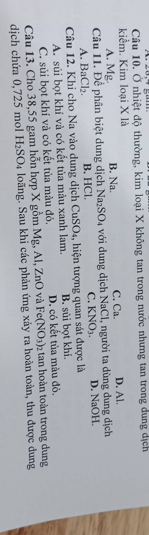 Ở nhiệt độ thường, kim loại X không tan trong nước nhưng tan trong dung dịch
kiềm. Kim loại X là
D. Al.
A. Mg. B. Na.
C. Ca.
Câu 11. Để phân biệt dung dịch Na_2SO_4 với dung dịch NaCl, người ta dùng dung dịch
A. BaCl₂. B. HCl. C. KNO_3. D. NaOH.
Câu 12. Khi cho Na vào dung dịch ở CuSO_4 , hiện tượng quan sát được là
A. sủi bọt khí và có kết tủa màu xanh lam. B. sủi bọt khí.
C. sủi bọt khí và có kết tủa màu đỏ. D. có kết tủa màu đỏ.
Câu 13. Cho 38,55 gam hỗn hợp X gồm Mg, Al, ZnO và Fe(NO_3) 2 tan hoàn toàn trong dung
dịch chứa 0,725 mol H_2SO_4 loãng. Sau khi các phản ứng xảy ra hoàn toàn, thu được dung