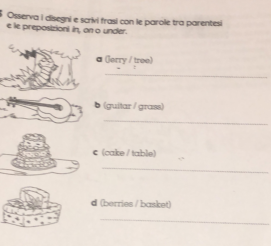 Osserva i disegni e scrivi frasi con le parole tra parentesi 
e le preposizioni in, on o under. 
a (Jerry / tree) 
_ 
b (guitar / grass) 
_ 
(cake / table) 
_ 
d (berries / basket) 
_