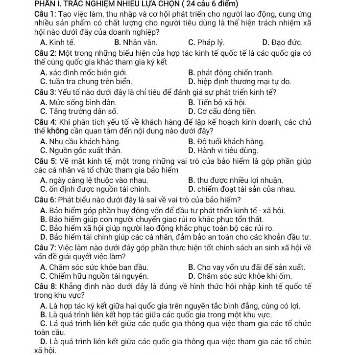 PHÂN I. TRÃC NGHIỆM NHIEU LỤA CHỌN ( 24 câu 6 điểm)
Câu 1: Tạo việc làm, thu nhập và cơ hội phát triển cho người lao động, cung ứng
nhiều sản phẩm có chất lượng cho người tiêu dùng là thể hiện trách nhiệm xã
nội nào dưới đây của doanh nghiệp?
A. Kinh tế. B. Nhân văn. C. Pháp lý. D. Đạo đức.
Câu 2: Một trong những biểu hiện của hợp tác kinh tế quốc tế là các quốc gia có
thể cùng quốc gia khác tham gia ký kết
A. xác định mốc biên giới. B. phát động chiến tranh.
C. tuần tra chung trên biển. D. hiệp định thương mại tự do.
Câu 3: Yếu tố nào dưới đây là chỉ tiêu để đánh giá sự phát triển kinh tế?
A. Mức sống bình dân. B. Tiến bộ xã hội.
C. Tăng trưởng dân số. D. Cơ cấu dòng tiền.
Câu 4: Khi phân tích yếu tố về khách hàng để lập kế hoạch kinh doanh, các chủ
thể không cần quan tâm đến nội dung nào dưới đây?
A. Nhu cầu khách hàng. B. Độ tuổi khách hàng.
C. Nguồn gốc xuất thân. D. Hành vi tiêu dùng.
Câu 5: Về mặt kinh tế, một trong những vai trò của bảo hiểm là góp phần giúp
các cá nhân và tổ chức tham gia bảo hiểm
A. ngày càng lệ thuộc vào nhau. B. thu được nhiều lợi nhuận.
C. ổn định được nguồn tài chính. D. chiếm đoạt tài sản của nhau.
Câu 6: Phát biểu nào dưới đây là sai về vai trò của bảo hiểm?
A. Bảo hiểm góp phần huy động vốn đế đầu tư phát triển kinh tế - xã hội.
B. Bảo hiểm giúp con người chuyển giao rủi ro khắc phục tổn thất.
C. Bảo hiểm xã hội giúp người lao động khắc phục toàn bộ các rủi ro.
D. Bảo hiểm tài chính giúp các cá nhân, đảm bảo an toàn cho các khoản đầu tư.
Câu 7: Việc làm nào dưới đây góp phần thực hiện tốt chính sách an sinh xã hội về
vấn đề giải quyết việc làm?
A. Chăm sóc sức khỏe ban đầu. B. Cho vay vốn ưu đãi để sản xuất.
C. Chiếm hữu nguồn tài nguyên. D. Chăm sóc sức khỏe khi ốm.
Câu 8: Khẳng định nào dưới đây là đúng về hình thức hội nhập kinh tế quốc tế
trong khu vực?
A. Là hợp tác ký kết giữa hai quốc gia trên nguyên tắc bình đẳng, cùng có lợi
B. Là quá trình liên kết hợp tác giữa các quốc gia trong một khu vực.
C. Lá quá trình liên kết giữa các quốc gia thông qua việc tham gia các tổ chức
toàn cầu.
D. Là quá trình liên kết giữa các quốc gia thông qua việc tham gia các tố chức
xã hội.
