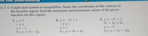 es 1-2 Graph each system of inequalities. Name the coordinates of the vertices of 
the feasible region. Find the maximum and minimum values of the given 
function for this region. 
2. 
1. y≤ 5 y≤ -3x+6 3. y≥ -3x+2
x≤ 4
-y≤ x
9x+3y≤ 24
y≥ -x
y≤ 3
y≥ -4
f(x,y)=5x-2y f(x,y)=8x+4y f(x,y)=2x+14y